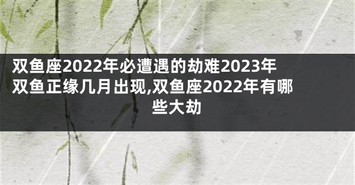 双鱼座2022年必遭遇的劫难2023年双鱼正缘几月出现,双鱼座2022年有哪些大劫
