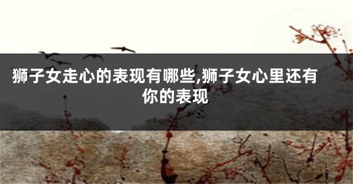 狮子女走心的表现有哪些,狮子女心里还有你的表现