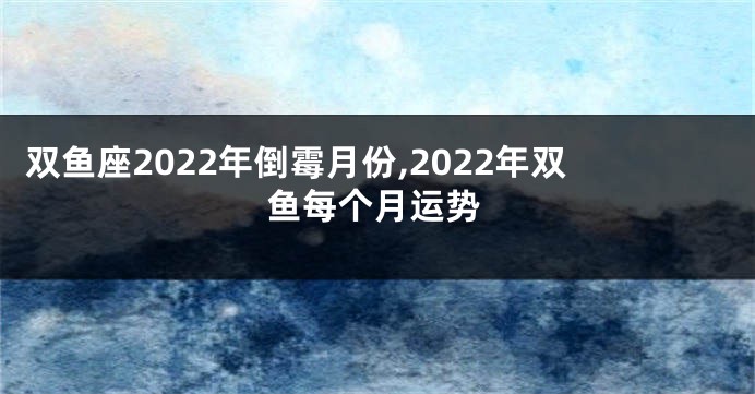 双鱼座2022年倒霉月份,2022年双鱼每个月运势