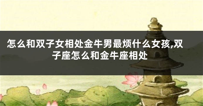 怎么和双子女相处金牛男最烦什么女孩,双子座怎么和金牛座相处