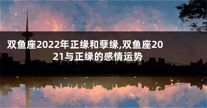 双鱼座2022年正缘和孽缘,双鱼座2021与正缘的感情运势
