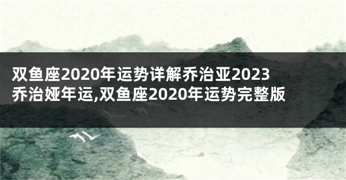 双鱼座2020年运势详解乔治亚2023乔治娅年运,双鱼座2020年运势完整版