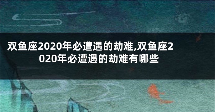 双鱼座2020年必遭遇的劫难,双鱼座2020年必遭遇的劫难有哪些