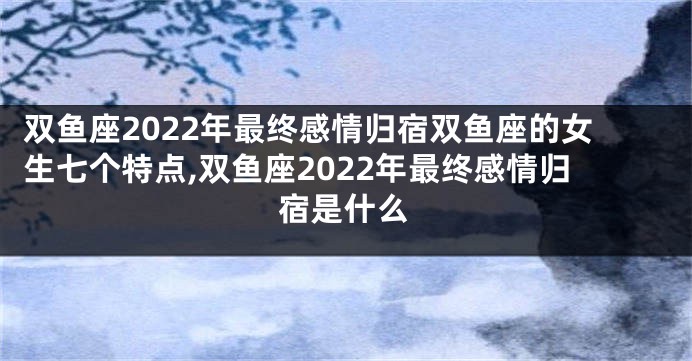 双鱼座2022年最终感情归宿双鱼座的女生七个特点,双鱼座2022年最终感情归宿是什么