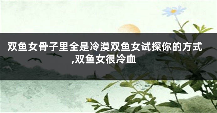 双鱼女骨子里全是冷漠双鱼女试探你的方式,双鱼女很冷血