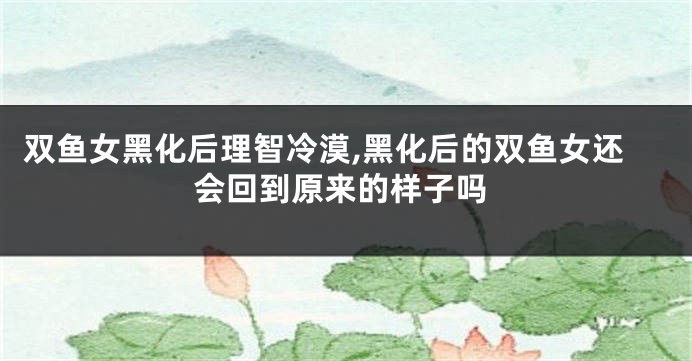 双鱼女黑化后理智冷漠,黑化后的双鱼女还会回到原来的样子吗