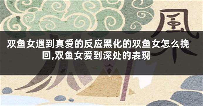双鱼女遇到真爱的反应黑化的双鱼女怎么挽回,双鱼女爱到深处的表现
