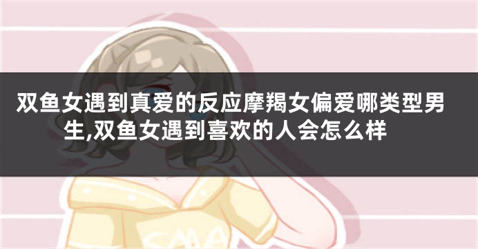 双鱼女遇到真爱的反应摩羯女偏爱哪类型男生,双鱼女遇到喜欢的人会怎么样