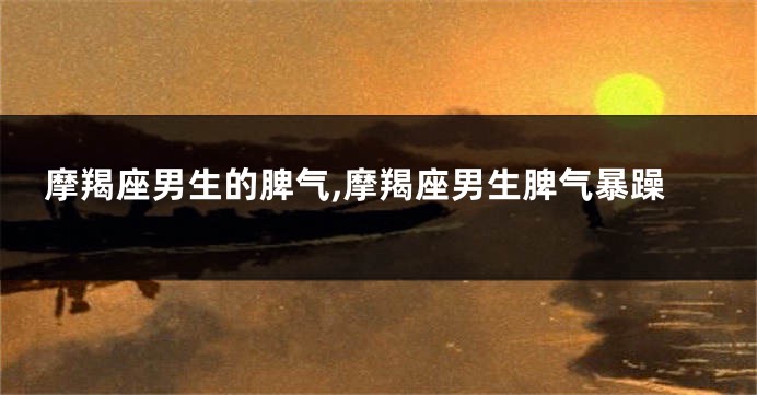 摩羯座男生的脾气,摩羯座男生脾气暴躁
