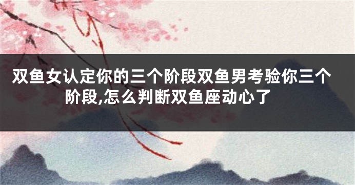 双鱼女认定你的三个阶段双鱼男考验你三个阶段,怎么判断双鱼座动心了