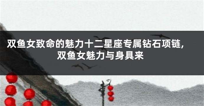 双鱼女致命的魅力十二星座专属钻石项链,双鱼女魅力与身具来