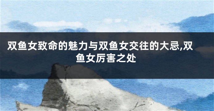 双鱼女致命的魅力与双鱼女交往的大忌,双鱼女厉害之处