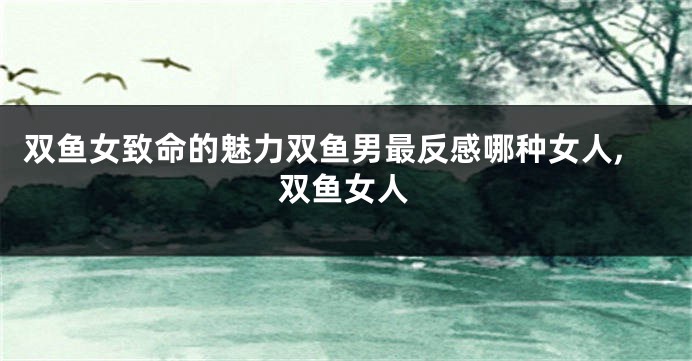 双鱼女致命的魅力双鱼男最反感哪种女人,双鱼女人
