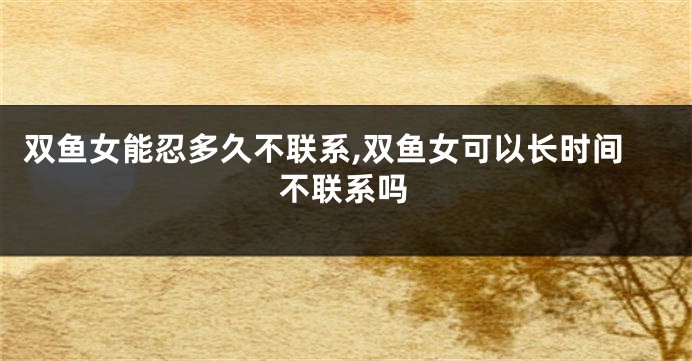 双鱼女能忍多久不联系,双鱼女可以长时间不联系吗