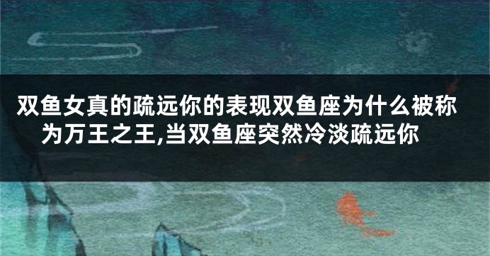 双鱼女真的疏远你的表现双鱼座为什么被称为万王之王,当双鱼座突然冷淡疏远你