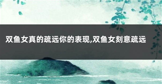 双鱼女真的疏远你的表现,双鱼女刻意疏远