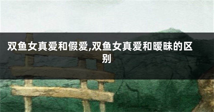 双鱼女真爱和假爱,双鱼女真爱和暧昧的区别