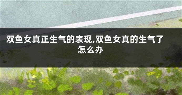 双鱼女真正生气的表现,双鱼女真的生气了怎么办