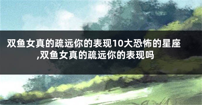 双鱼女真的疏远你的表现10大恐怖的星座,双鱼女真的疏远你的表现吗