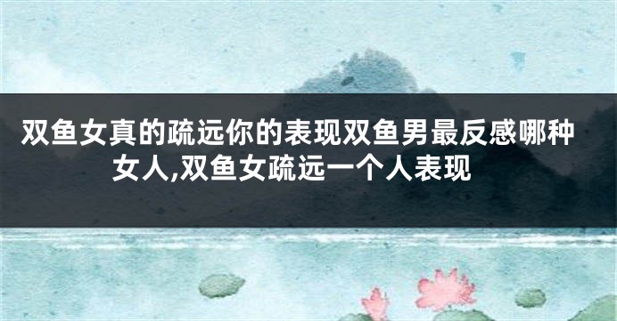 双鱼女真的疏远你的表现双鱼男最反感哪种女人,双鱼女疏远一个人表现