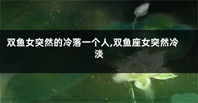 双鱼女突然的冷落一个人,双鱼座女突然冷淡