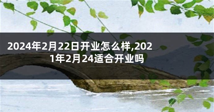 2024年2月22日开业怎么样,2021年2月24适合开业吗