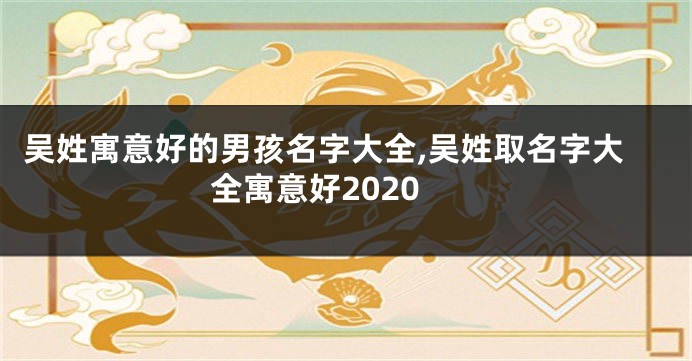 吴姓寓意好的男孩名字大全,吴姓取名字大全寓意好2020