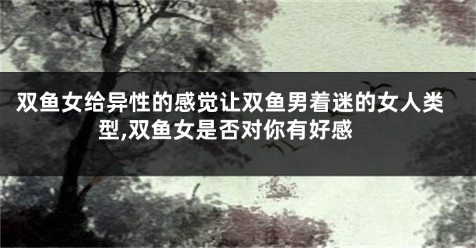 双鱼女给异性的感觉让双鱼男着迷的女人类型,双鱼女是否对你有好感