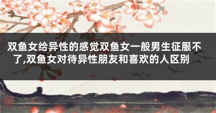 双鱼女给异性的感觉双鱼女一般男生征服不了,双鱼女对待异性朋友和喜欢的人区别
