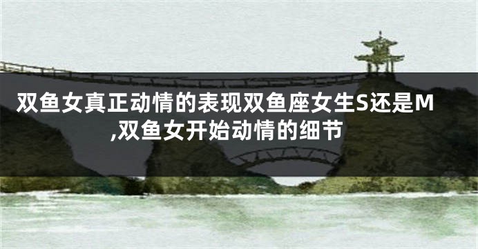 双鱼女真正动情的表现双鱼座女生S还是M,双鱼女开始动情的细节