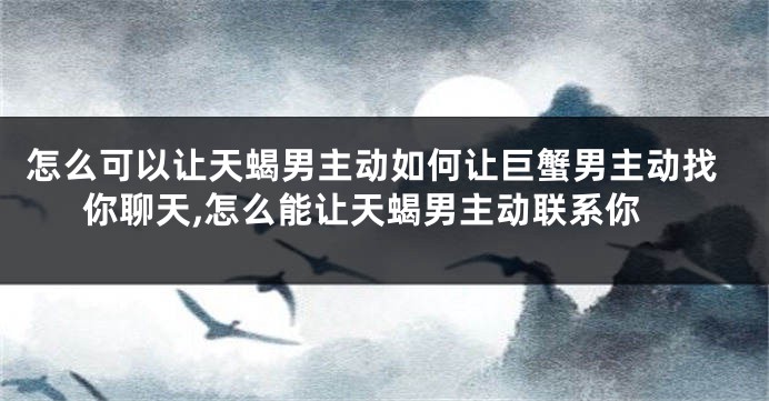 怎么可以让天蝎男主动如何让巨蟹男主动找你聊天,怎么能让天蝎男主动联系你