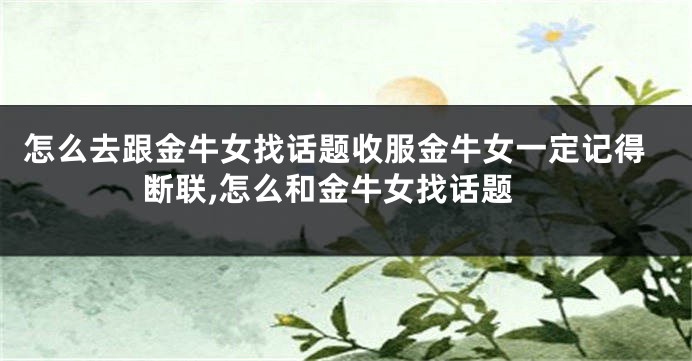 怎么去跟金牛女找话题收服金牛女一定记得断联,怎么和金牛女找话题