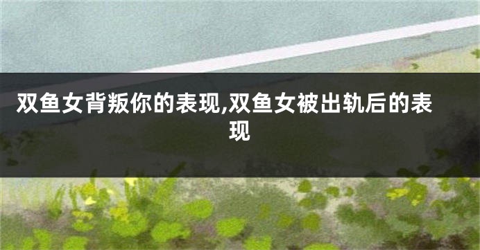 双鱼女背叛你的表现,双鱼女被出轨后的表现