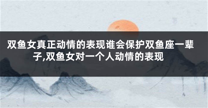 双鱼女真正动情的表现谁会保护双鱼座一辈子,双鱼女对一个人动情的表现