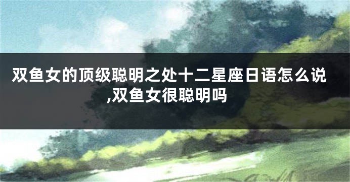 双鱼女的顶级聪明之处十二星座日语怎么说,双鱼女很聪明吗