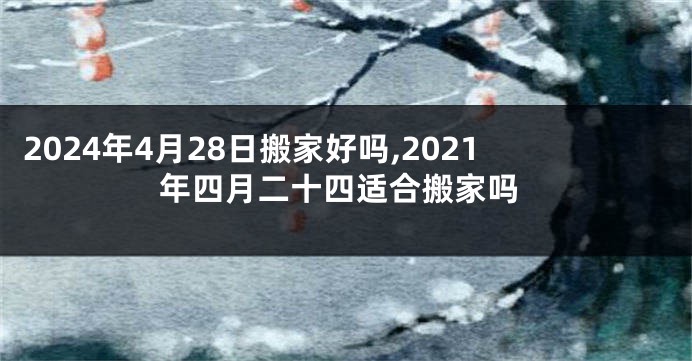 2024年4月28日搬家好吗,2021年四月二十四适合搬家吗