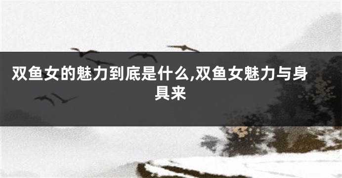 双鱼女的魅力到底是什么,双鱼女魅力与身具来
