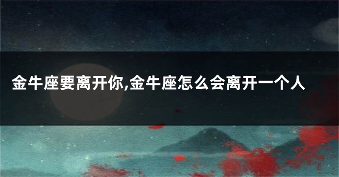 金牛座要离开你,金牛座怎么会离开一个人