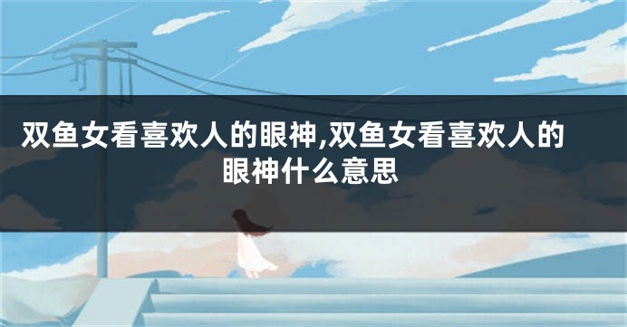 双鱼女看喜欢人的眼神,双鱼女看喜欢人的眼神什么意思