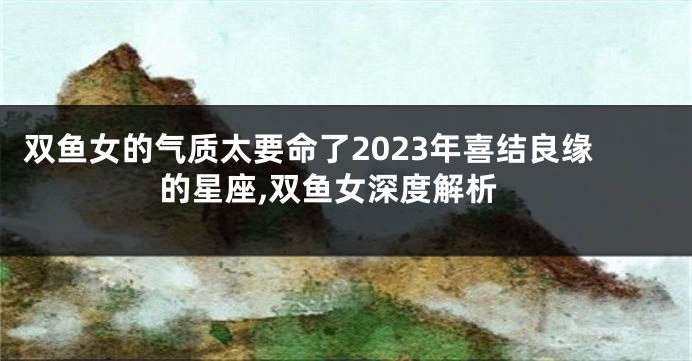 双鱼女的气质太要命了2023年喜结良缘的星座,双鱼女深度解析