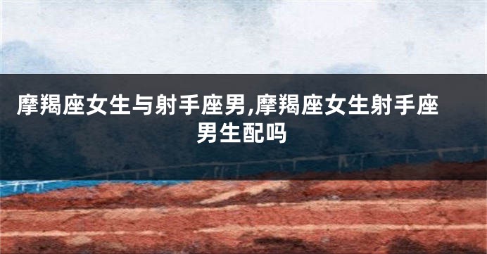摩羯座女生与射手座男,摩羯座女生射手座男生配吗