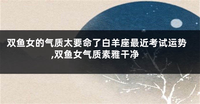 双鱼女的气质太要命了白羊座最近考试运势,双鱼女气质素雅干净
