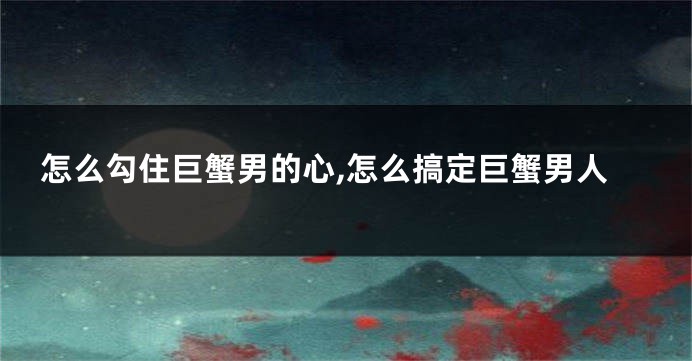 怎么勾住巨蟹男的心,怎么搞定巨蟹男人