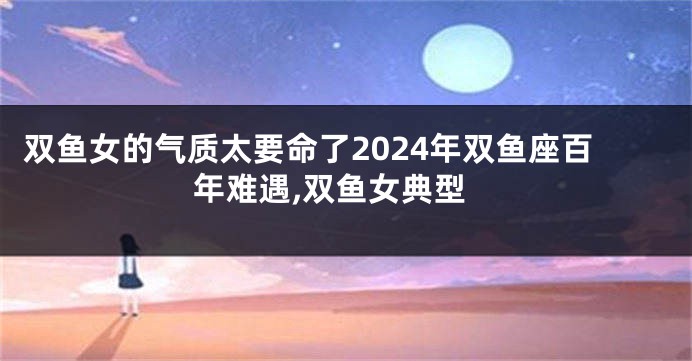 双鱼女的气质太要命了2024年双鱼座百年难遇,双鱼女典型