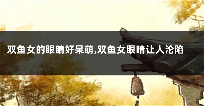 双鱼女的眼睛好呆萌,双鱼女眼睛让人沦陷