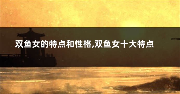 双鱼女的特点和性格,双鱼女十大特点