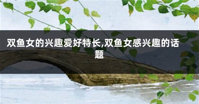双鱼女的兴趣爱好特长,双鱼女感兴趣的话题