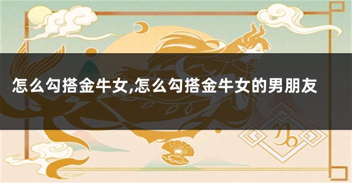 怎么勾搭金牛女,怎么勾搭金牛女的男朋友