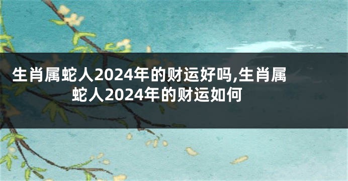 生肖属蛇人2024年的财运好吗,生肖属蛇人2024年的财运如何