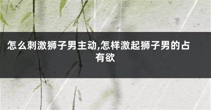 怎么刺激狮子男主动,怎样激起狮子男的占有欲